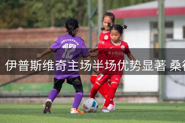 伊普斯维奇主场半场优势显著 桑德兰客场恐难全身而退