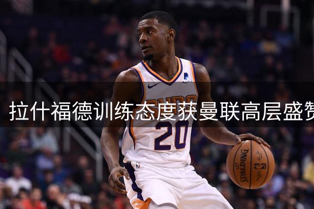 拉什福德训练态度获曼联高层盛赞 红魔引援锁定两大前锋